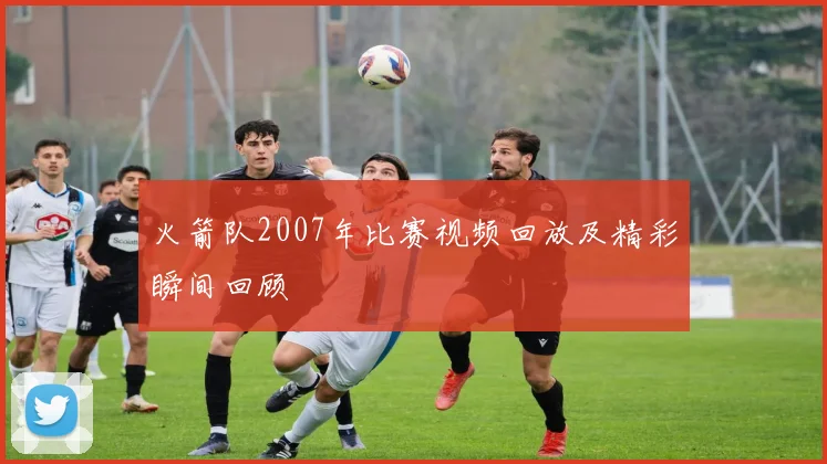 火箭队2007年比赛视频回放及精彩瞬间回顾