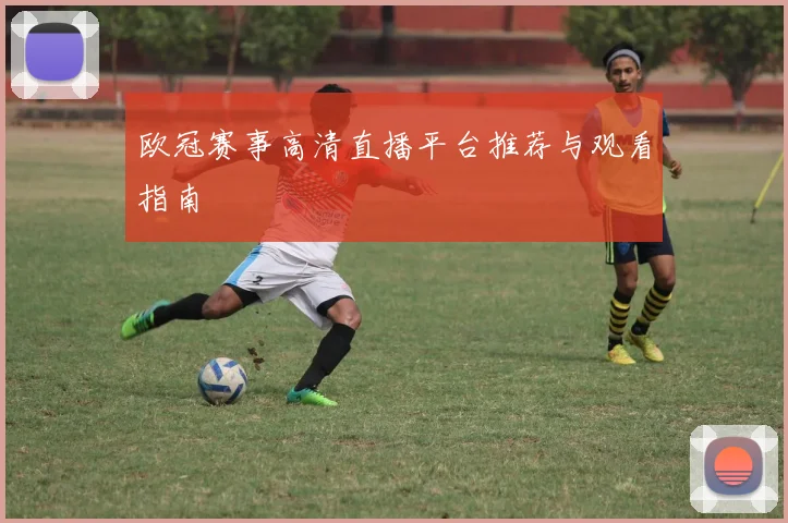 欧冠赛事高清直播平台推荐与观看指南