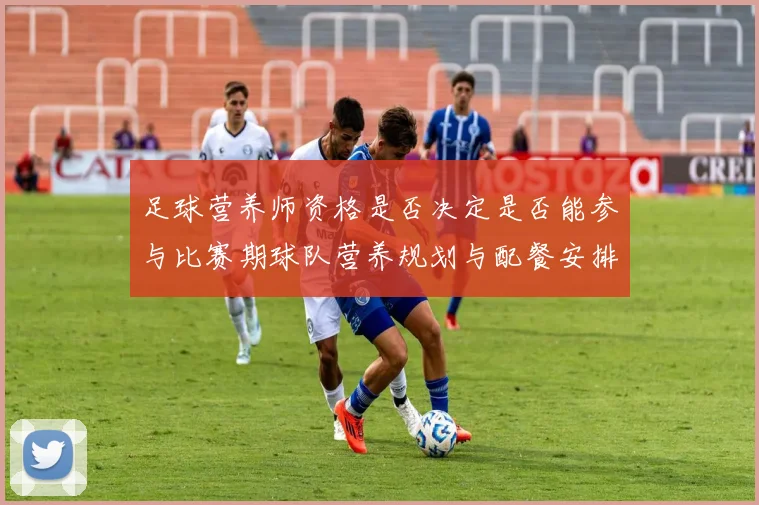 足球营养师资格是否决定是否能参与比赛期球队营养规划与配餐安排