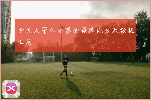 今天火箭队比赛的最终比分及数据汇总
